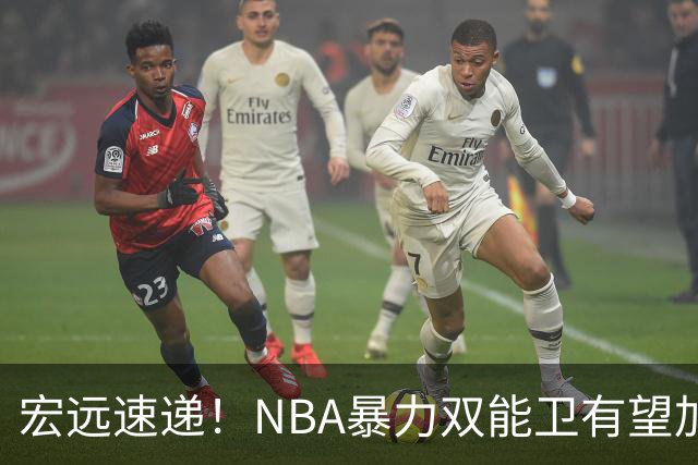宏远速递！NBA暴力双能卫有望加盟，力保亚帅躺进总决赛？