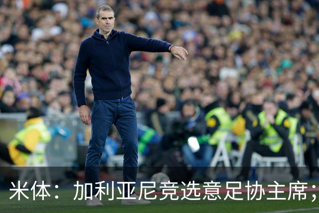 米体：加利亚尼竞选意足协主席；米兰双雄亚特兰大不满马拉戈