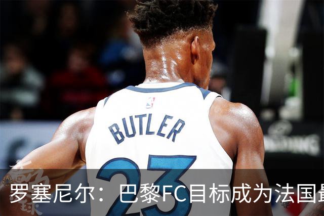 罗塞尼尔：巴黎FC目标成为法国最大俱乐部之一，单靠砸钱不行