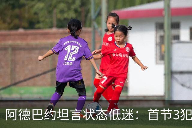 阿德巴约坦言状态低迷：首节3犯太离谱