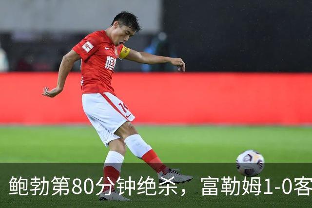鲍勃第80分钟绝杀，富勒姆1-0客胜考文垂