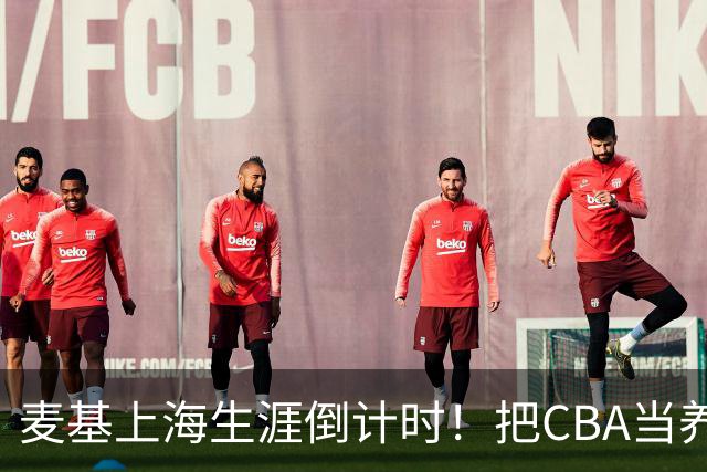 麦基上海生涯倒计时！把CBA当养老院态度成硬伤，合同4个月非保障
