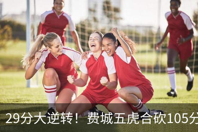 29分大逆转！费城五虎合砍105分，詹姆斯得分不足20